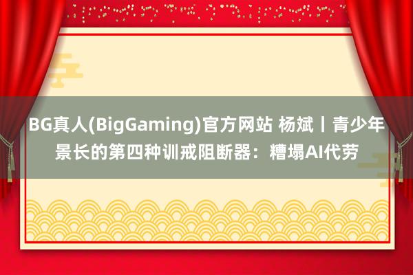 BG真人(BigGaming)官方网站 杨斌丨青少年景长的第四种训戒阻断器：糟塌AI代劳
