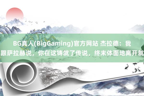 BG真人(BigGaming)官方网站 杰拉德：我曾跟萨拉赫说，你在这铸就了传说，终末体面地离开就好