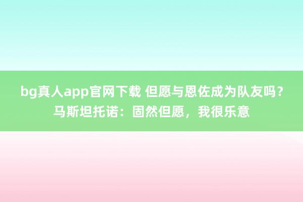 bg真人app官网下载 但愿与恩佐成为队友吗？马斯坦托诺：固然但愿，我很乐意