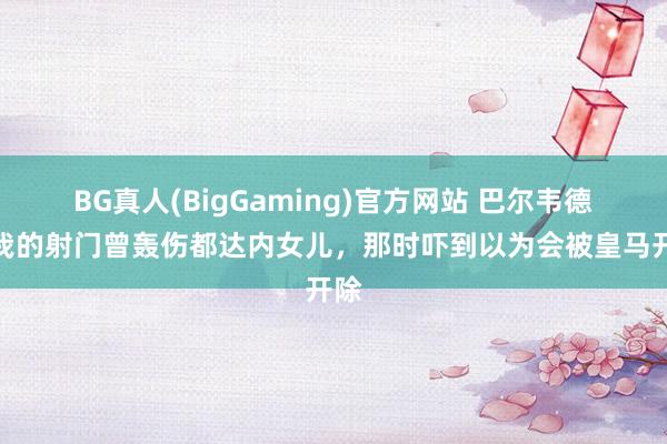 BG真人(BigGaming)官方网站 巴尔韦德：我的射门曾轰伤都达内女儿，那时吓到以为会被皇马开除