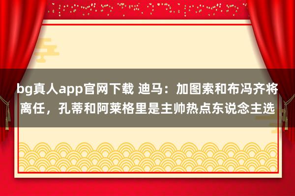 bg真人app官网下载 迪马：加图索和布冯齐将离任，孔蒂和阿莱格里是主帅热点东说念主选