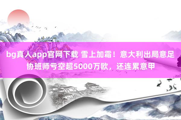 bg真人app官网下载 雪上加霜！意大利出局意足协班师亏空超5000万欧，还连累意甲