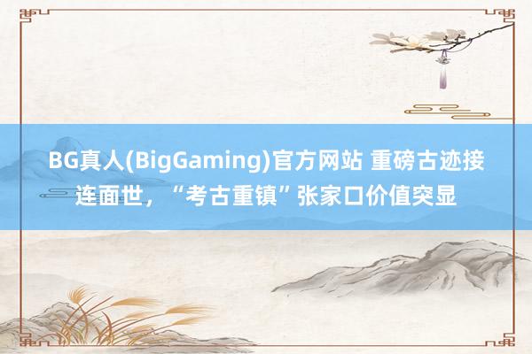 BG真人(BigGaming)官方网站 重磅古迹接连面世，“考古重镇”张家口价值突显