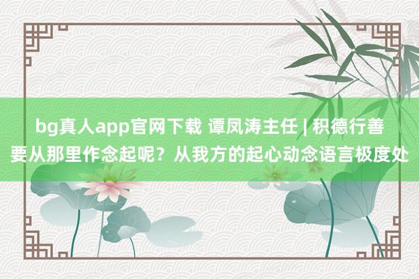 bg真人app官网下载 谭凤涛主任 | 积德行善要从那里作念起呢？从我方的起心动念语言极度处