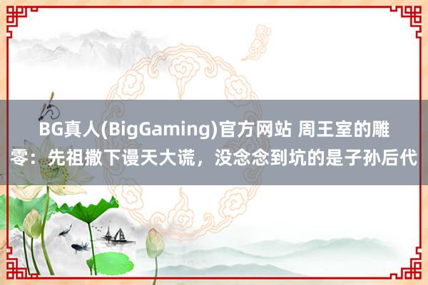 BG真人(BigGaming)官方网站 周王室的雕零：先祖撒下谩天大谎，没念念到坑的是子孙后代