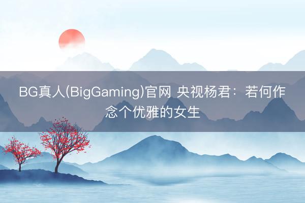 BG真人(BigGaming)官网 央视杨君：若何作念个优雅的女生