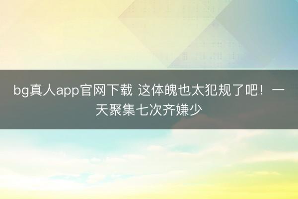 bg真人app官网下载 这体魄也太犯规了吧！一天聚集七次齐嫌少