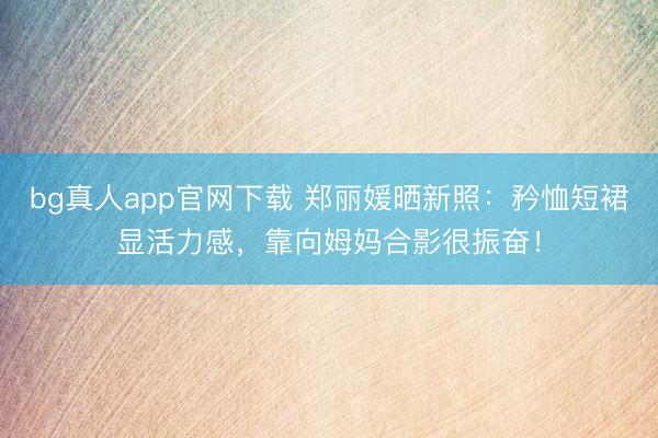 bg真人app官网下载 郑丽媛晒新照：矜恤短裙显活力感，靠向姆妈合影很振奋！