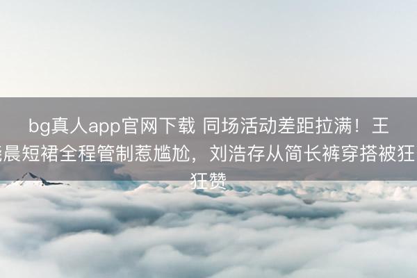 bg真人app官网下载 同场活动差距拉满！王晓晨短裙全程管制惹尴尬，刘浩存从简长裤穿搭被狂赞