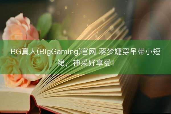 BG真人(BigGaming)官网 蒋梦婕穿吊带小短裙，神采好享受！