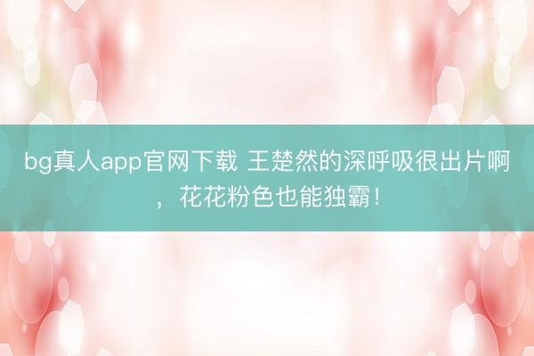 bg真人app官网下载 王楚然的深呼吸很出片啊，花花粉色也能独霸！