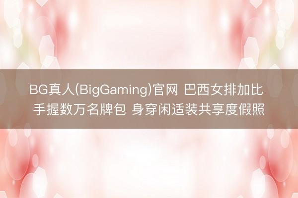 BG真人(BigGaming)官网 巴西女排加比 手握数万名牌包 身穿闲适装共享度假照