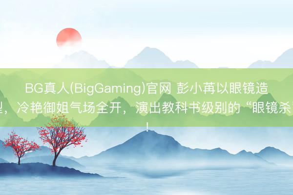 BG真人(BigGaming)官网 彭小苒以眼镜造型，冷艳御姐气场全开，演出教科书级别的 “眼镜杀”！