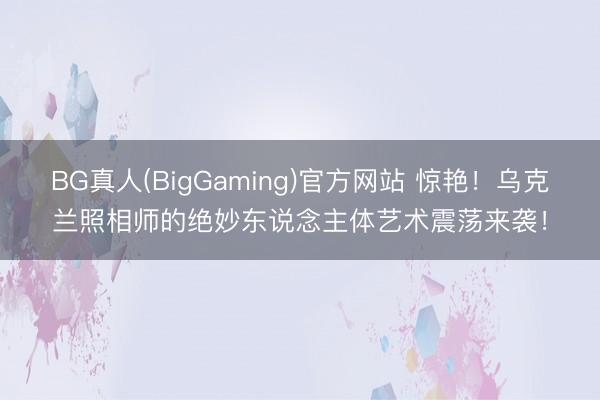BG真人(BigGaming)官方网站 惊艳！乌克兰照相师的绝妙东说念主体艺术震荡来袭！