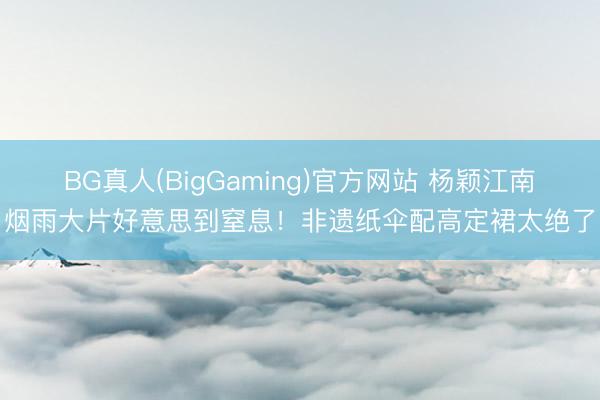 BG真人(BigGaming)官方网站 杨颖江南烟雨大片好意思到窒息！非遗纸伞配高定裙太绝了