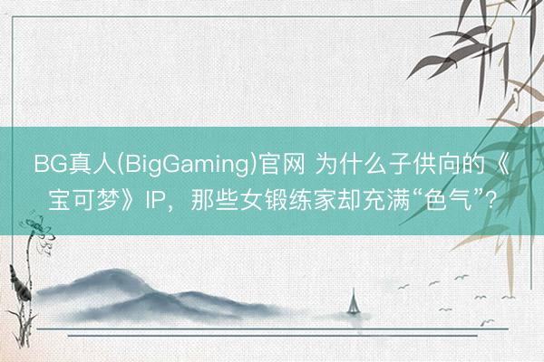 BG真人(BigGaming)官网 为什么子供向的《宝可梦》IP，那些女锻练家却充满“色气”？