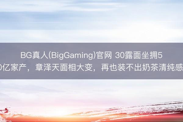 BG真人(BigGaming)官网 30露面坐拥500亿家产，章泽天面相大变，再也装不出奶茶清纯感了