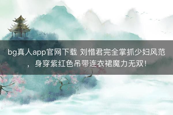 bg真人app官网下载 刘惜君完全掌抓少妇风范，身穿紫红色吊带连衣裙魔力无双！