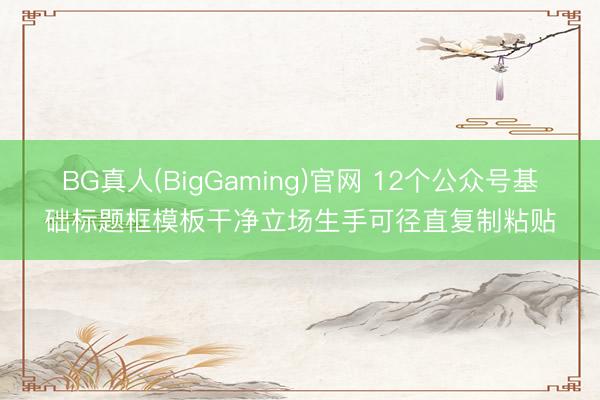 BG真人(BigGaming)官网 12个公众号基础标题框模板干净立场生手可径直复制粘贴