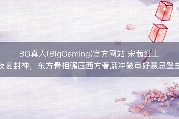 BG真人(BigGaming)官方网站 宋茜红土夜宴封神，东方骨相碾压西方奢靡冲破审好意思壁垒