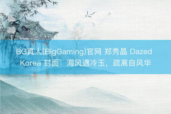 BG真人(BigGaming)官网 郑秀晶 Dazed Korea 封面：海风遇冷玉，疏离自风华
