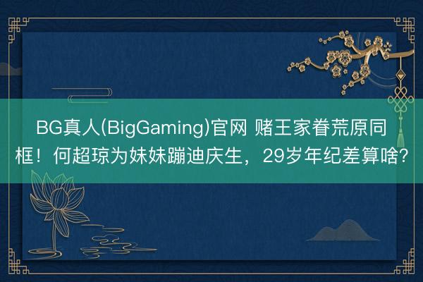 BG真人(BigGaming)官网 赌王家眷荒原同框！何超琼为妹妹蹦迪庆生，29岁年纪差算啥？