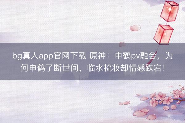 bg真人app官网下载 原神：申鹤pv融会，为何申鹤了断世间，临水梳妆却情感跌宕！