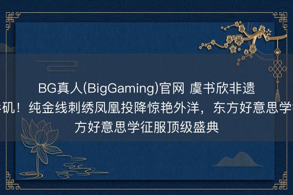 BG真人(BigGaming)官网 虞书欣非遗高定精明洛杉矶！纯金线刺绣凤凰投降惊艳外洋，东方好意思学征服顶级盛典