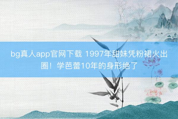 bg真人app官网下载 1997年甜妹凭粉裙火出圈！学芭蕾10年的身形绝了