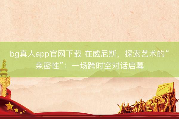 bg真人app官网下载 在威尼斯，探索艺术的“亲密性”：一场跨时空对话启幕