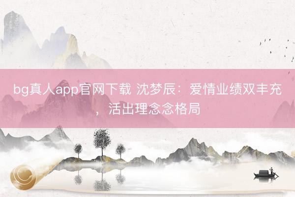 bg真人app官网下载 沈梦辰：爱情业绩双丰充，活出理念念格局