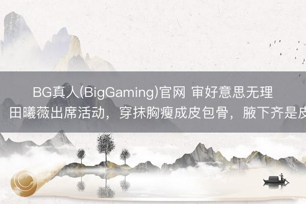 BG真人(BigGaming)官网 审好意思无理！田曦薇出席活动，穿抹胸瘦成皮包骨，腋下齐是皮
