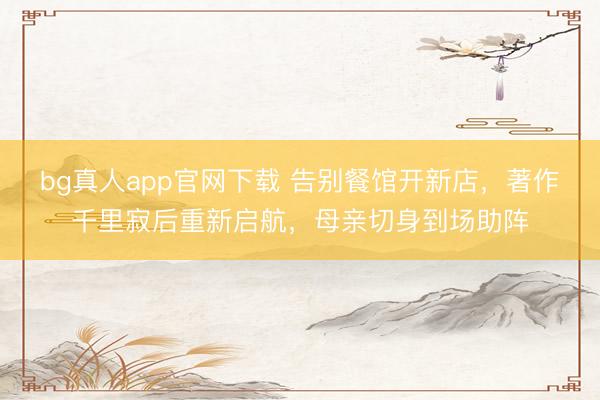 bg真人app官网下载 告别餐馆开新店，著作千里寂后重新启航，母亲切身到场助阵