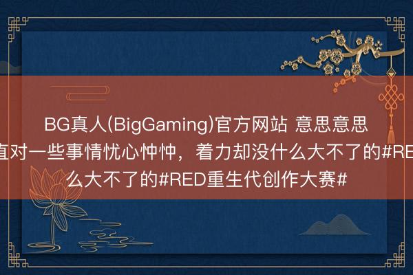 BG真人(BigGaming)官方网站 意思意思的是，偶而辰你一直对一些事情忧心忡忡，着力却没什么大不了的#RED重生代创作大赛#