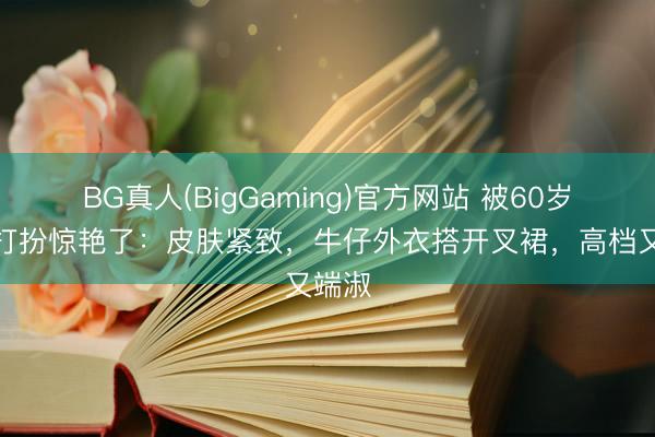 BG真人(BigGaming)官方网站 被60岁巩俐打扮惊艳了：皮肤紧致，牛仔外衣搭开叉裙，高档又端淑