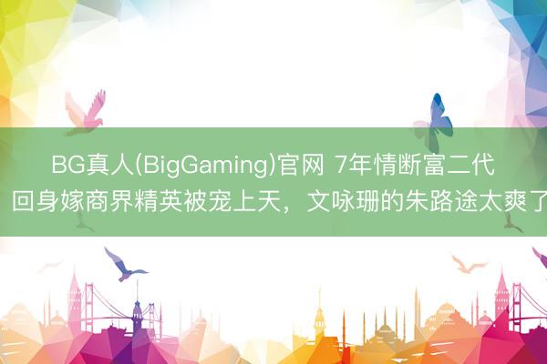 BG真人(BigGaming)官网 7年情断富二代，回身嫁商界精英被宠上天，文咏珊的朱路途太爽了！
