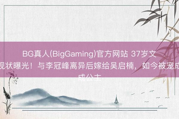 BG真人(BigGaming)官方网站 37岁文咏珊现状曝光！与李冠峰离异后嫁给吴启楠，如今被宠成公主