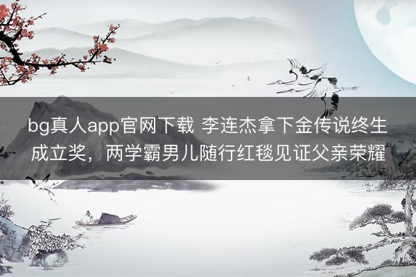 bg真人app官网下载 李连杰拿下金传说终生成立奖，两学霸男儿随行红毯见证父亲荣耀