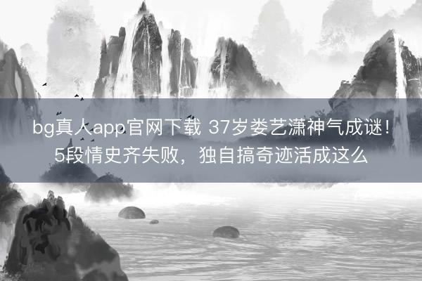 bg真人app官网下载 37岁娄艺潇神气成谜！5段情史齐失败，独自搞奇迹活成这么