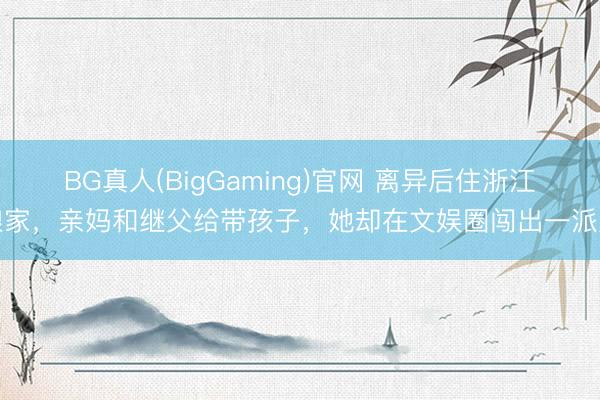 BG真人(BigGaming)官网 离异后住浙江娘家，亲妈和继父给带孩子，她却在文娱圈闯出一派天