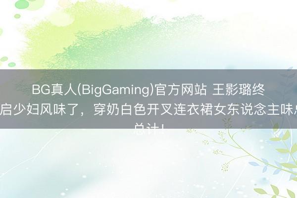 BG真人(BigGaming)官方网站 王影璐终于开启少妇风味了，穿奶白色开叉连衣裙女东说念主味总计！
