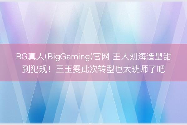 BG真人(BigGaming)官网 王人刘海造型甜到犯规！王玉雯此次转型也太班师了吧