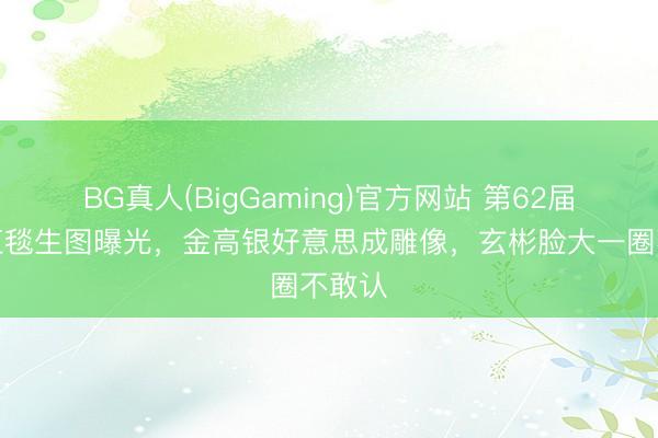 BG真人(BigGaming)官方网站 第62届百思红毯生图曝光，金高银好意思成雕像，玄彬脸大一圈不敢认