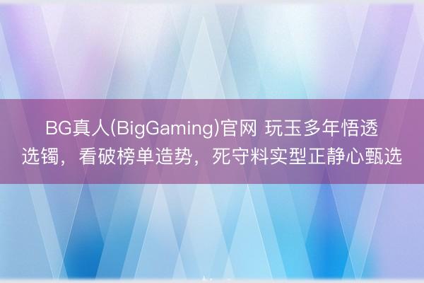 BG真人(BigGaming)官网 玩玉多年悟透选镯，看破榜单造势，死守料实型正静心甄选