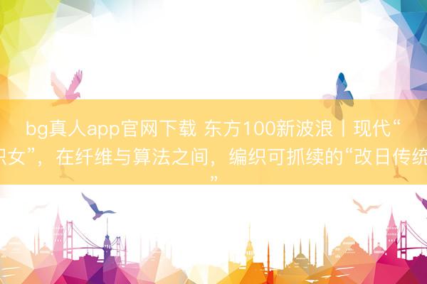 bg真人app官网下载 东方100新波浪丨现代“织女”，在纤维与算法之间，编织可抓续的“改日传统”