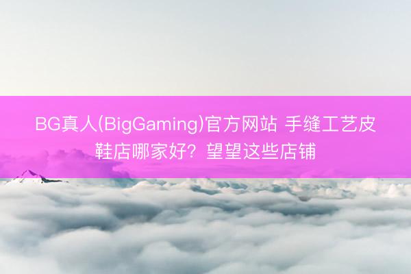 BG真人(BigGaming)官方网站 手缝工艺皮鞋店哪家好？望望这些店铺
