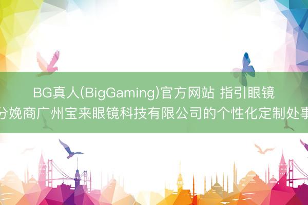 BG真人(BigGaming)官方网站 指引眼镜分娩商广州宝来眼镜科技有限公司的个性化定制处事
