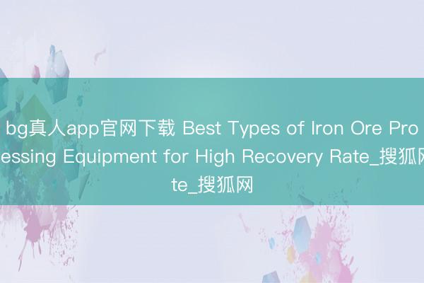 bg真人app官网下载 Best Types of Iron Ore Processing Equipment for High Recovery Rate_搜狐网