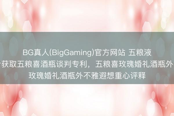 BG真人(BigGaming)官方网站 五粮液集团、五粮液股份获取五粮喜酒瓶谈判专利，五粮喜玫瑰婚礼酒瓶外不雅遐想重心评释