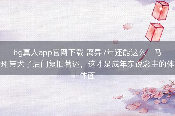 bg真人app官网下载 离异7年还能这么！马伊琍带犬子后门复旧著述，这才是成年东说念主的体面